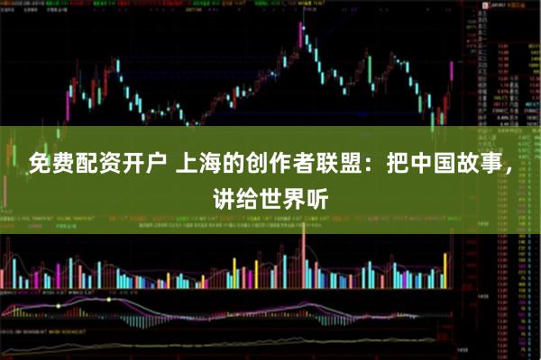 免费配资开户 上海的创作者联盟：把中国故事，讲给世界听