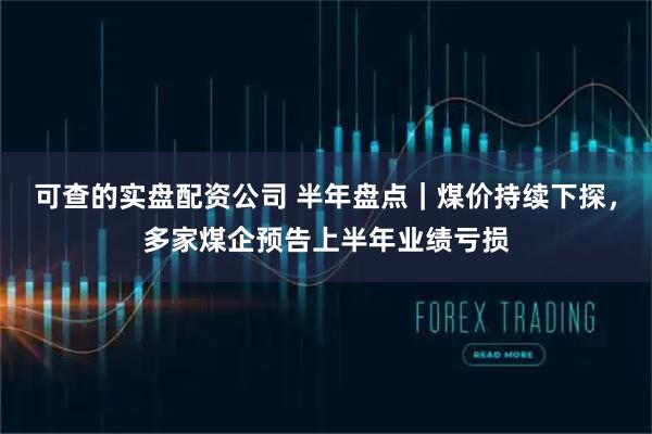 可查的实盘配资公司 半年盘点｜煤价持续下探，多家煤企预告上半年业绩亏损