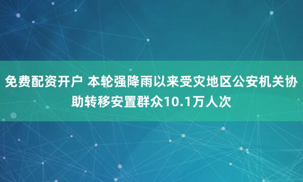 免费配资开户 本轮强降雨以来受灾地区公安机关协助转移安置群众10.1万人次