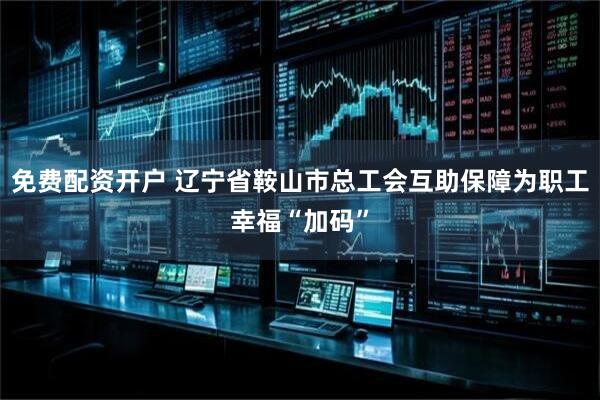 免费配资开户 辽宁省鞍山市总工会互助保障为职工幸福“加码”