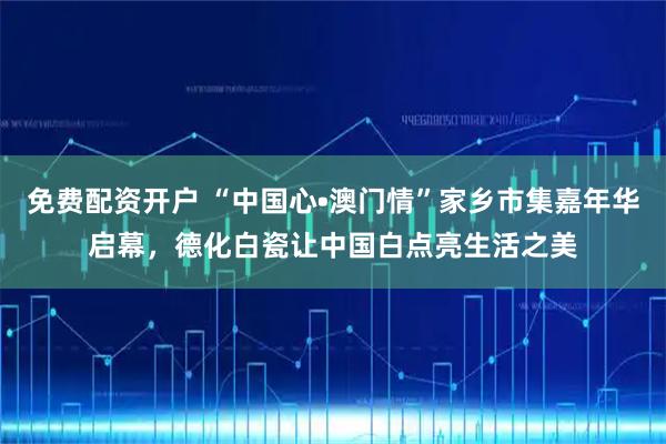 免费配资开户 “中国心•澳门情”家乡市集嘉年华启幕，德化白瓷让中国白点亮生活之美