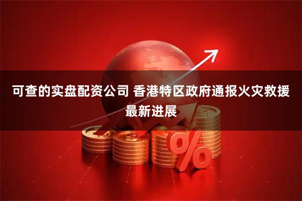 可查的实盘配资公司 香港特区政府通报火灾救援最新进展