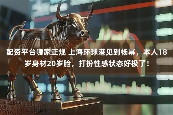 配资平台哪家正规 上海环球港见到杨幂，本人18岁身材20岁脸，打扮性感状态好极了！