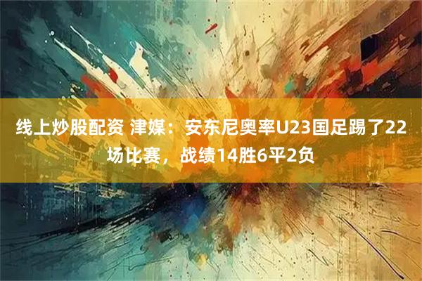 线上炒股配资 津媒：安东尼奥率U23国足踢了22场比赛，战绩14胜6平2负