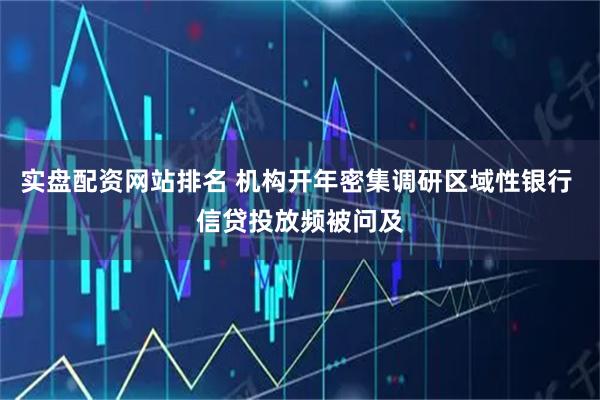 实盘配资网站排名 机构开年密集调研区域性银行 信贷投放频被问及