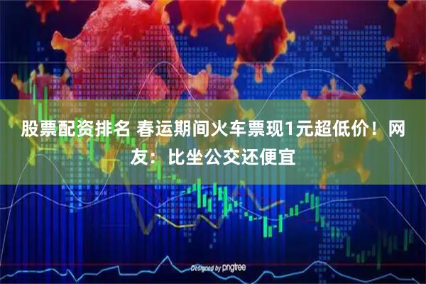 股票配资排名 春运期间火车票现1元超低价！网友：比坐公交还便宜