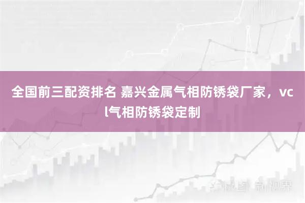 全国前三配资排名 嘉兴金属气相防锈袋厂家，vcl气相防锈袋定制