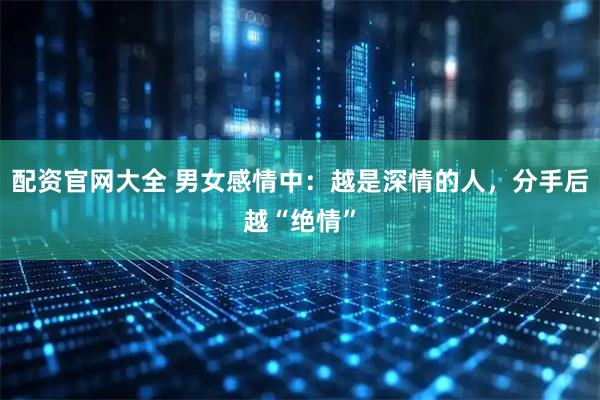 配资官网大全 男女感情中：越是深情的人，分手后越“绝情”