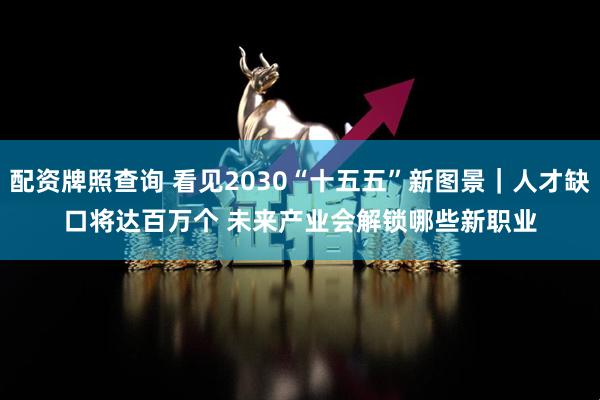 配资牌照查询 看见2030“十五五”新图景|人才缺口将达百万个 未来产业会解锁哪些新职业