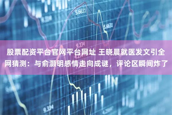 股票配资平台官网平台网址 王晓晨就医发文引全网猜测：与俞灏明感情走向成谜，评论区瞬间炸了