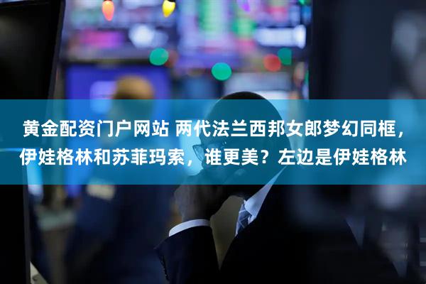 黄金配资门户网站 两代法兰西邦女郎梦幻同框，伊娃格林和苏菲玛索，谁更美？左边是伊娃格林