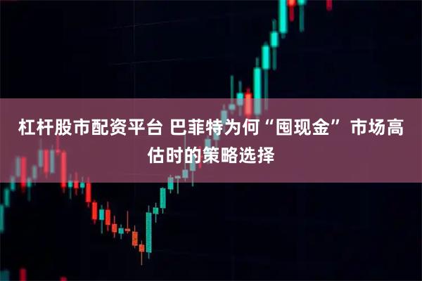 杠杆股市配资平台 巴菲特为何“囤现金” 市场高估时的策略选择