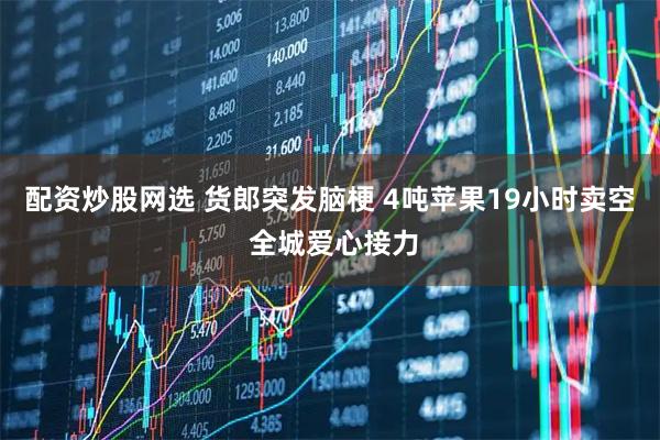 配资炒股网选 货郎突发脑梗 4吨苹果19小时卖空 全城爱心接力