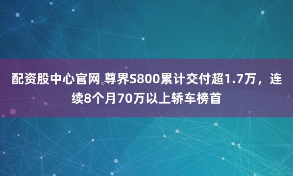配资股中心官网 尊界S800累计交付超1.7万，连续8个月70万以上轿车榜首