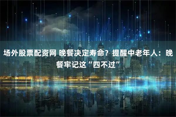 场外股票配资网 晚餐决定寿命？提醒中老年人：晚餐牢记这“四不过”