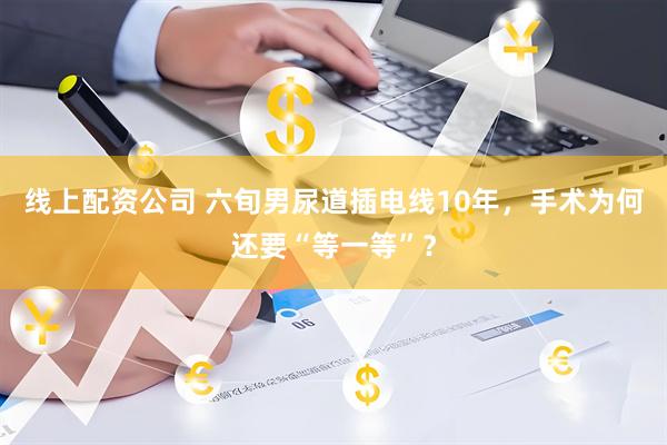 线上配资公司 六旬男尿道插电线10年，手术为何还要“等一等”？