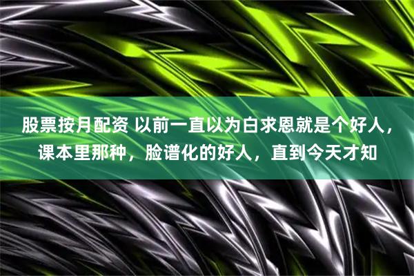 股票按月配资 以前一直以为白求恩就是个好人,课本里那种,脸谱化的好人,直到今天才知