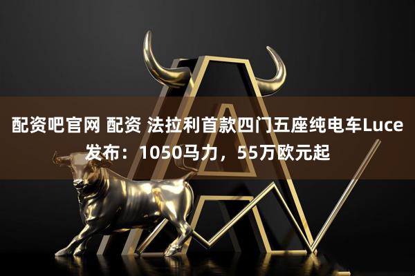 配资吧官网 配资 法拉利首款四门五座纯电车Luce发布：1050马力，55万欧元起