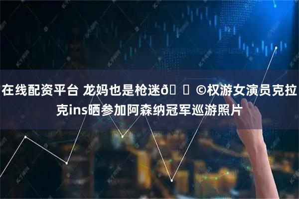 在线配资平台 龙妈也是枪迷👩权游女演员克拉克ins晒参加阿森纳冠军巡游照片