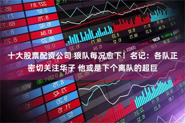 十大股票配资公司 狼队每况愈下！名记：各队正密切关注华子 他或是下个离队的超巨