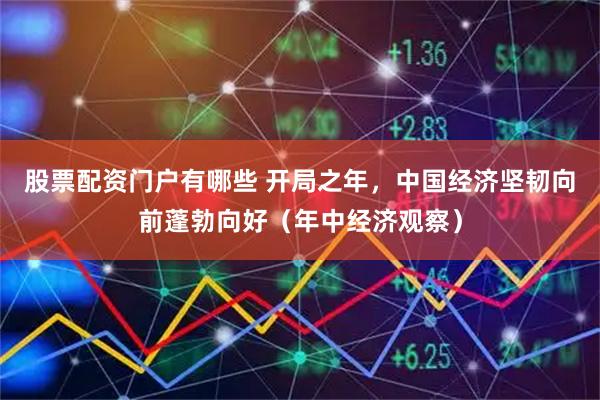 股票配资门户有哪些 开局之年，中国经济坚韧向前蓬勃向好（年中经济观察）