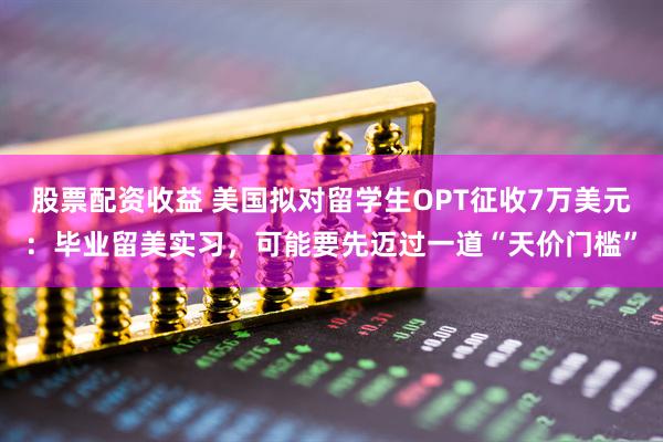 股票配资收益 美国拟对留学生OPT征收7万美元：毕业留美实习，可能要先迈过一道“天价门槛”